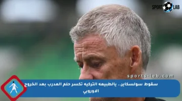 سقوط سولسكاير.. يالطبيعة التركية تكسر حلم المدرب بعد الخروج الأوروبي